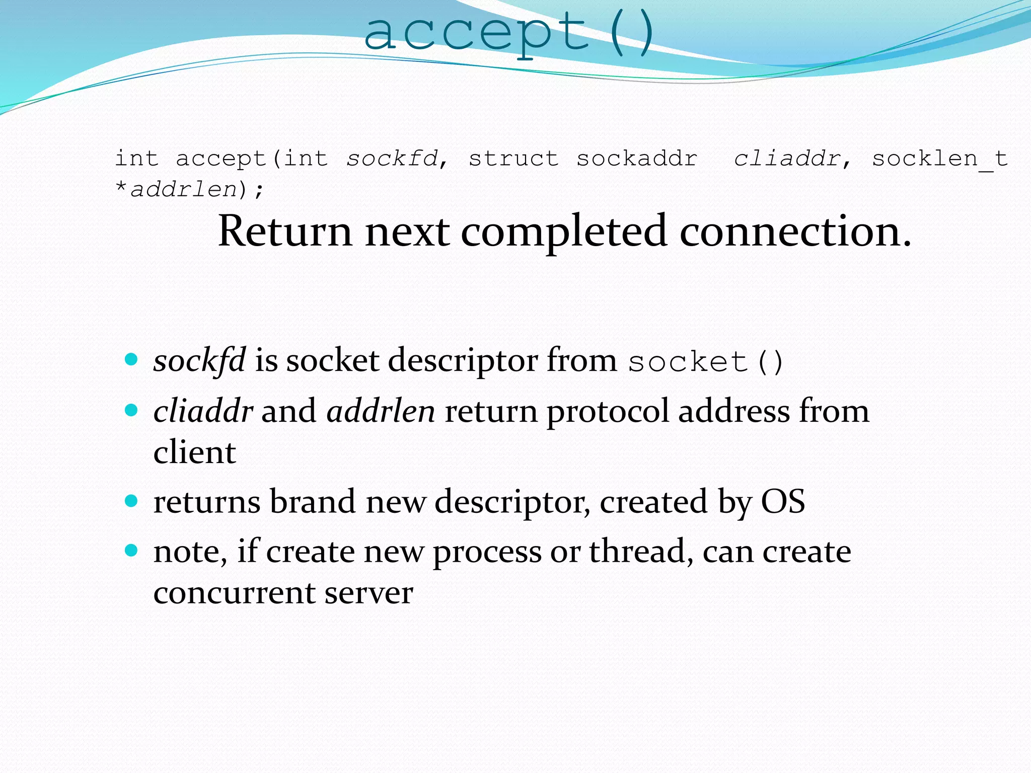accept()
 sockfd is socket descriptor from socket()
 cliaddr and addrlen return protocol address from
client
 returns brand new descriptor, created by OS
 note, if create new process or thread, can create
concurrent server
int accept(int sockfd, struct sockaddr cliaddr, socklen_t
*addrlen);
Return next completed connection.
 