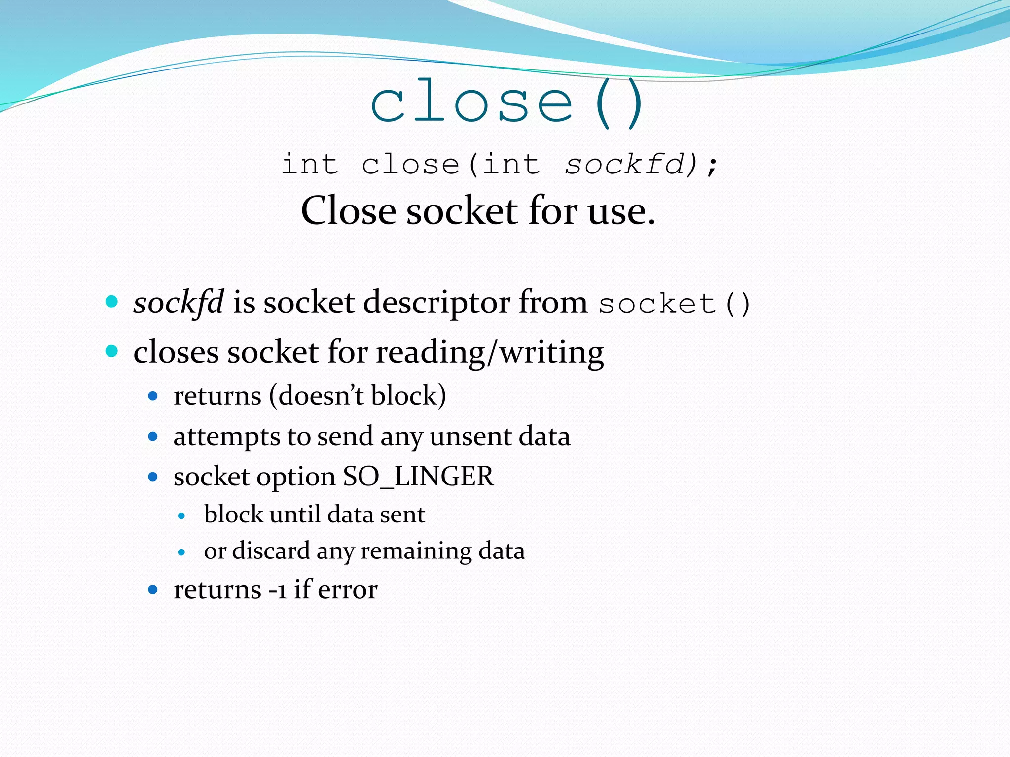 close()
 sockfd is socket descriptor from socket()
 closes socket for reading/writing
 returns (doesn’t block)
 attempts to send any unsent data
 socket option SO_LINGER
 block until data sent
 or discard any remaining data
 returns -1 if error
int close(int sockfd);
Close socket for use.
 