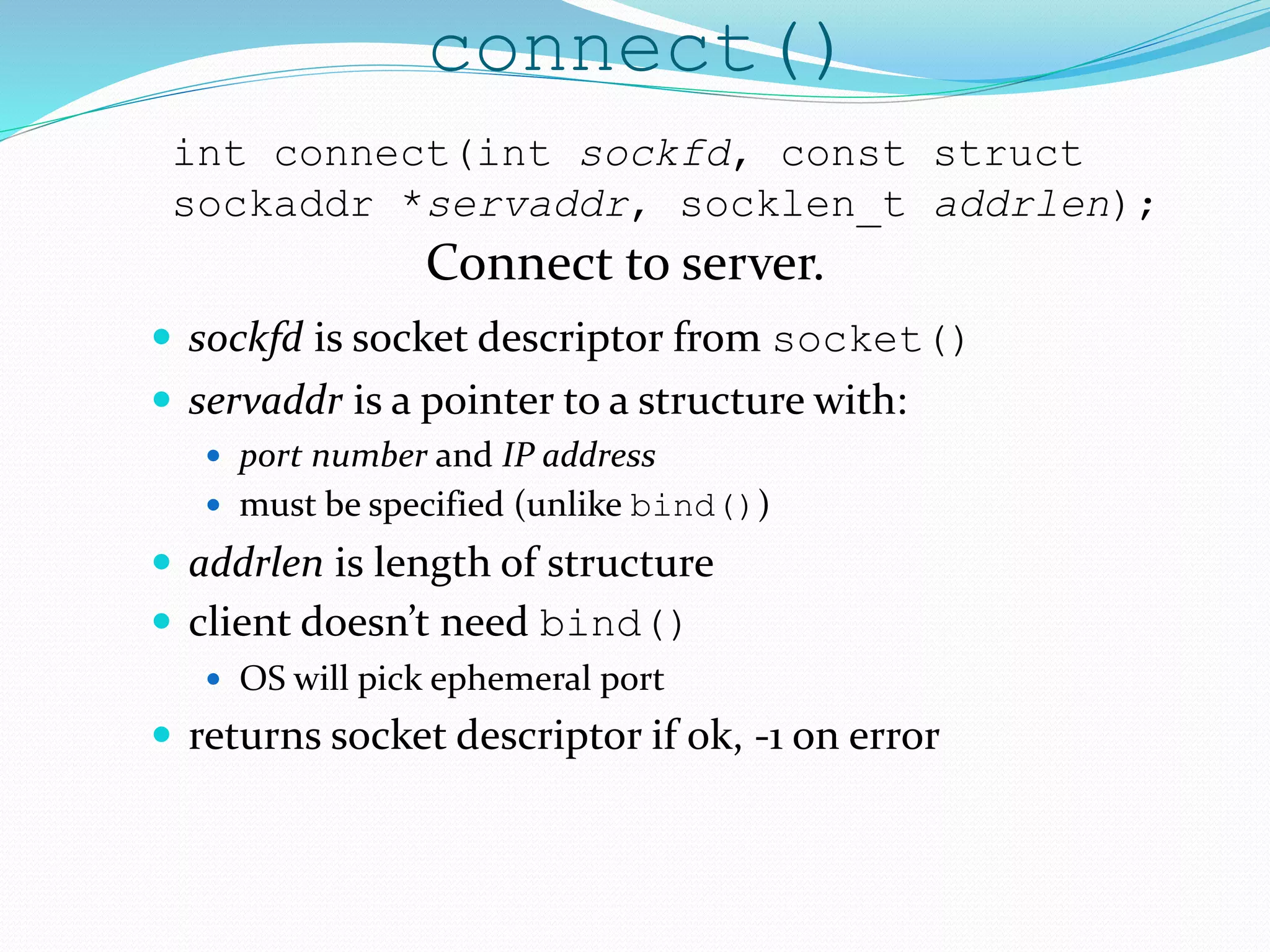 connect()
 sockfd is socket descriptor from socket()
 servaddr is a pointer to a structure with:
 port number and IP address
 must be specified (unlike bind())
 addrlen is length of structure
 client doesn’t need bind()
 OS will pick ephemeral port
 returns socket descriptor if ok, -1 on error
int connect(int sockfd, const struct
sockaddr *servaddr, socklen_t addrlen);
Connect to server.
 
