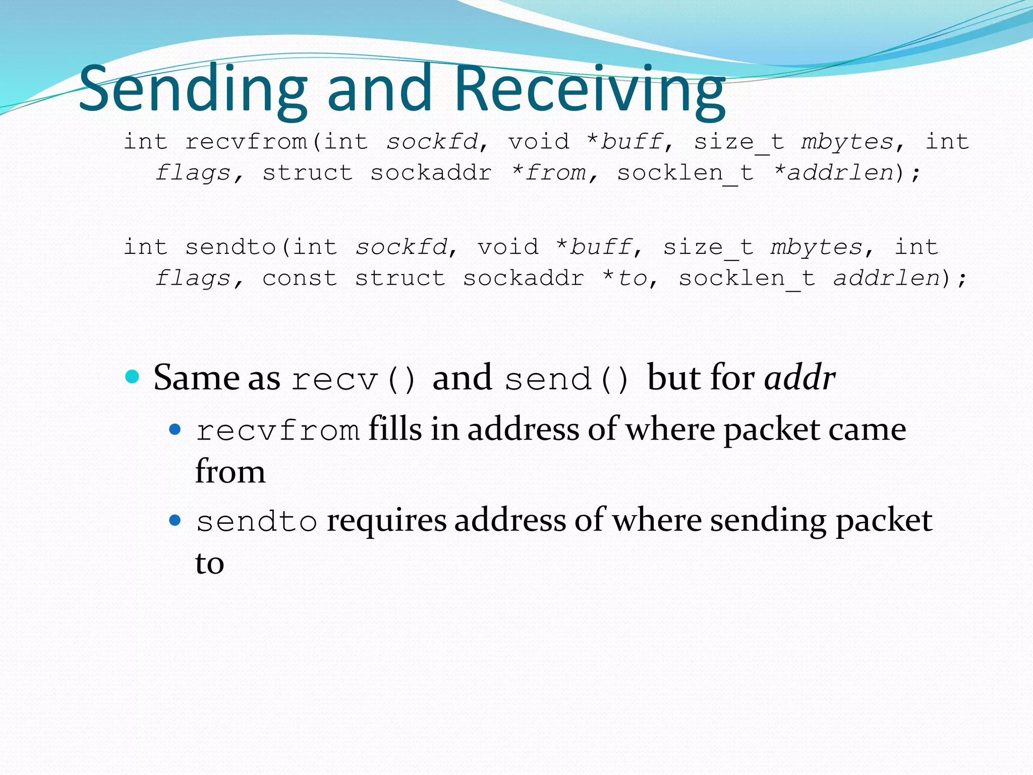 Sending and Receiving
int recvfrom(int sockfd, void *buff, size_t mbytes, int
flags, struct sockaddr *from, socklen_t *addrlen);
int sendto(int sockfd, void *buff, size_t mbytes, int
flags, const struct sockaddr *to, socklen_t addrlen);
 Same as recv() and send() but for addr
 recvfrom fills in address of where packet came
from
 sendto requires address of where sending packet
to
 