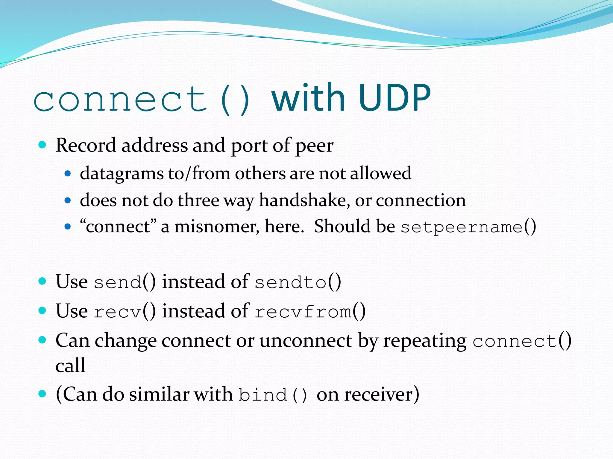 connect() with UDP
 Record address and port of peer
 datagrams to/from others are not allowed
 does not do three way handshake, or connection
 “connect” a misnomer, here. Should be setpeername()
 Use send() instead of sendto()
 Use recv() instead of recvfrom()
 Can change connect or unconnect by repeating connect()
call
 (Can do similar with bind() on receiver)
 