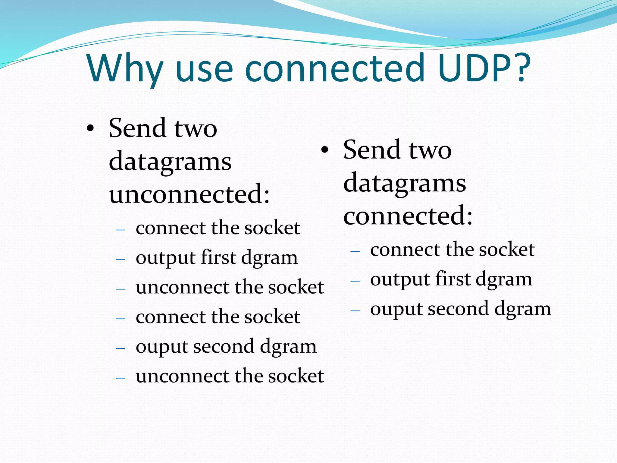 Why use connected UDP?
• Send two
datagrams
unconnected:
– connect the socket
– output first dgram
– unconnect the socket
– connect the socket
– ouput second dgram
– unconnect the socket
• Send two
datagrams
connected:
– connect the socket
– output first dgram
– ouput second dgram
 