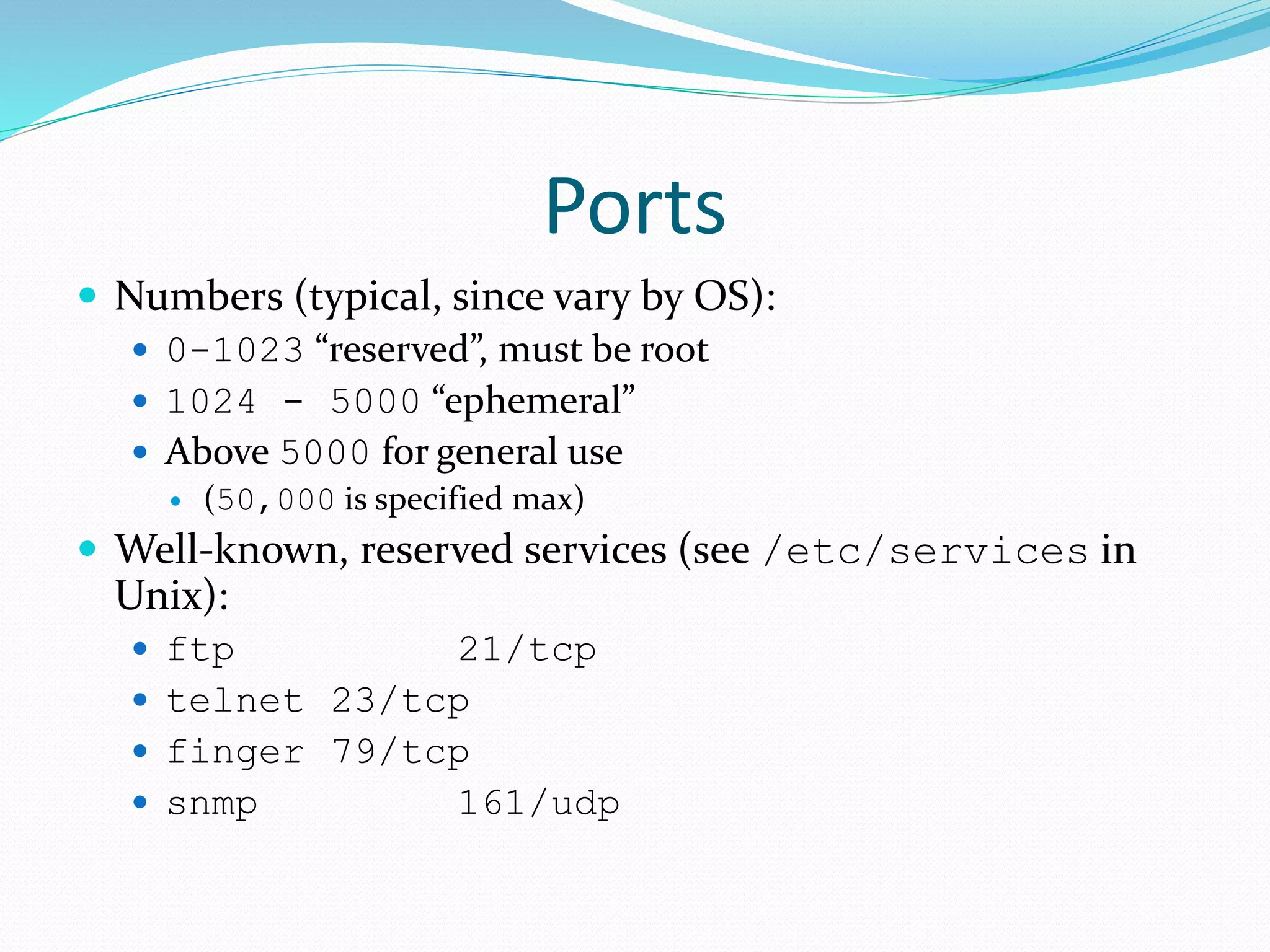 Ports
 Numbers (typical, since vary by OS):
 0-1023 “reserved”, must be root
 1024 - 5000 “ephemeral”
 Above 5000 for general use
 (50,000 is specified max)
 Well-known, reserved services (see /etc/services in
Unix):
 ftp 21/tcp
 telnet 23/tcp
 finger 79/tcp
 snmp 161/udp
 