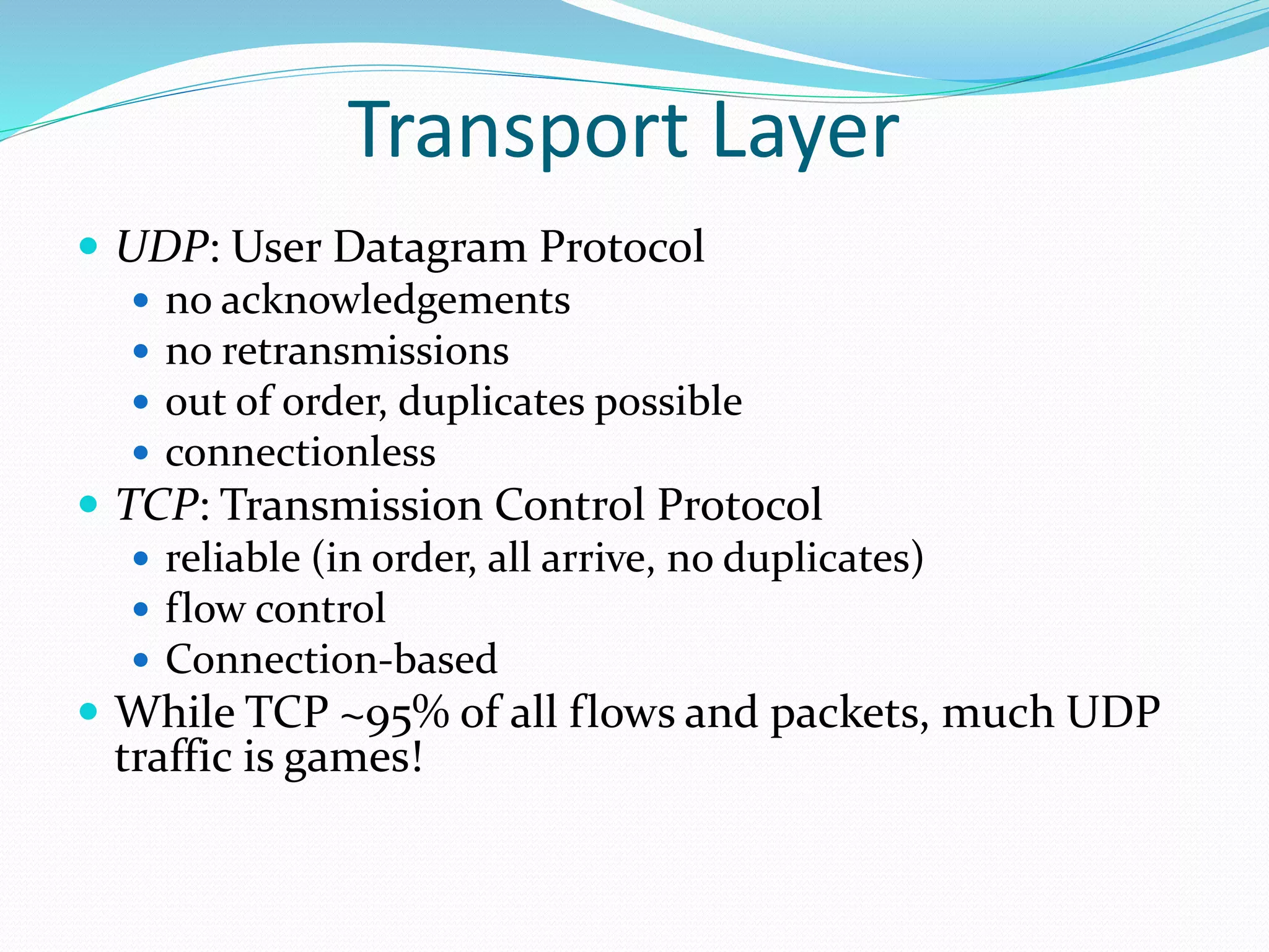Transport Layer
 UDP: User Datagram Protocol
 no acknowledgements
 no retransmissions
 out of order, duplicates possible
 connectionless
 TCP: Transmission Control Protocol
 reliable (in order, all arrive, no duplicates)
 flow control
 Connection-based
 While TCP ~95% of all flows and packets, much UDP
traffic is games!
 