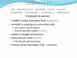 connect()
 sockfd is socket descriptor from socket()
 servaddr is a pointer to a structure with:
 port number and IP address
 must be specified (unlike bind())
 addrlen is length of structure
 client doesn’t need bind()
 OS will pick ephemeral port
 returns socket descriptor if ok, -1 on error
int connect(int sockfd, const struct
sockaddr *servaddr, socklen_t addrlen);
Connect to server.
 