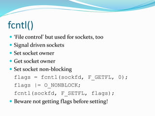 fcntl()
 ‘File control’ but used for sockets, too
 Signal driven sockets
 Set socket owner
 Get socket owner
 Set socket non-blocking
flags = fcntl(sockfd, F_GETFL, 0);
flags |= O_NONBLOCK;
fcntl(sockfd, F_SETFL, flags);
 Beware not getting flags before setting!
 
