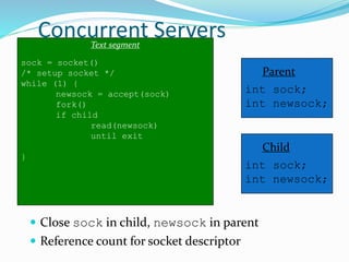 Concurrent Servers
 Close sock in child, newsock in parent
 Reference count for socket descriptor
Text segment
sock = socket()
/* setup socket */
while (1) {
newsock = accept(sock)
fork()
if child
read(newsock)
until exit
}
Parent
int sock;
int newsock;
Child
int sock;
int newsock;
 