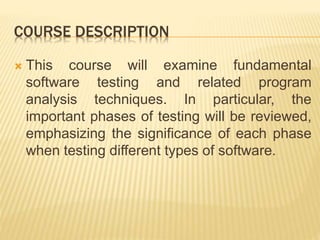 COURSE DESCRIPTION
 This course will examine fundamental
software testing and related program
analysis techniques. In particular, the
important phases of testing will be reviewed,
emphasizing the significance of each phase
when testing different types of software.
 