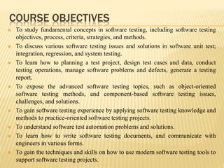 COURSE OBJECTIVES
 To study fundamental concepts in software testing, including software testing
objectives, process, criteria, strategies, and methods.
 To discuss various software testing issues and solutions in software unit test;
integration, regression, and system testing.
 To learn how to planning a test project, design test cases and data, conduct
testing operations, manage software problems and defects, generate a testing
report.
 To expose the advanced software testing topics, such as object-oriented
software testing methods, and component-based software testing issues,
challenges, and solutions.
 To gain software testing experience by applying software testing knowledge and
methods to practice-oriented software testing projects.
 To understand software test automation problems and solutions.
 To learn how to write software testing documents, and communicate with
engineers in various forms.
 To gain the techniques and skills on how to use modern software testing tools to
support software testing projects.
 