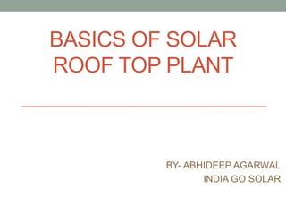 BASICS OF SOLAR
ROOF TOP PLANT
BY- ABHIDEEP AGARWAL
INDIA GO SOLAR
 