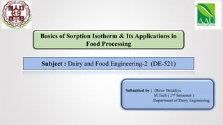Basics of Sorption Isotherm & Its Applications in
Food Processing
Subject : Dairy and Food Engineering-2 (DE-521)
Submitted by : Dhruv Beladiya
M.Tech ( 2nd Semester )
Department of Dairy Engineering
 