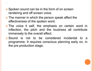 .
 Spoken sound can be in the form of on screen
rendering and off screen voice.
 The manner in which the person speak affect the
effectiveness of the spoken word.
 The voice it self, the emphasis on certain word in
inflection, the pitch and the loudness all contribute
immensely to the overall effect.
 Sound is not to be considered incidental to a
programme. It requires conscious planning early on, in
the pre production stage.
 