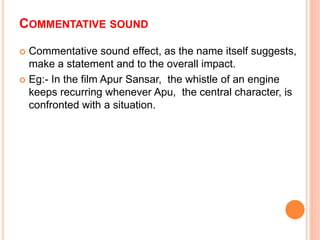 COMMENTATIVE SOUND
 Commentative sound effect, as the name itself suggests,
make a statement and to the overall impact.
 Eg:- In the film Apur Sansar, the whistle of an engine
keeps recurring whenever Apu, the central character, is
confronted with a situation.
 