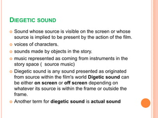 DIEGETIC SOUND
 Sound whose source is visible on the screen or whose
source is implied to be present by the action of the film.
 voices of characters.
 sounds made by objects in the story.
 music represented as coming from instruments in the
story space ( source music)
 Diegetic sound is any sound presented as originated
from source within the film's world Digetic sound can
be either on screen or off screen depending on
whatever its source is within the frame or outside the
frame.
 Another term for diegetic sound is actual sound
 