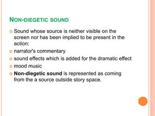 NON-DIEGETIC SOUND
 Sound whose source is neither visible on the
screen nor has been implied to be present in the
action:
 narrator's commentary
 sound effects which is added for the dramatic effect
 mood music
 Non-diegetic sound is represented as coming
from the a source outside story space.
 