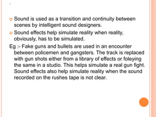 .
 Sound is used as a transition and continuity between
scenes by intelligent sound designers.
 Sound effects help simulate reality when reality,
obviously, has to be simulated.
Eg :- Fake guns and bullets are used in an encounter
between policemen and gangsters. The track is replaced
with gun shots either from a library of effects or foleying
the same in a studio. This helps simulate a real gun fight.
Sound effects also help simulate reality when the sound
recorded on the rushes tape is not clear.
 