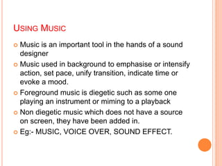 USING MUSIC
 Music is an important tool in the hands of a sound
designer
 Music used in background to emphasise or intensify
action, set pace, unify transition, indicate time or
evoke a mood.
 Foreground music is diegetic such as some one
playing an instrument or miming to a playback
 Non diegetic music which does not have a source
on screen, they have been added in.
 Eg:- MUSIC, VOICE OVER, SOUND EFFECT.
 