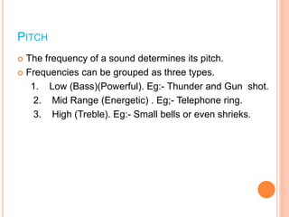 PITCH
 The frequency of a sound determines its pitch.
 Frequencies can be grouped as three types.
1. Low (Bass)(Powerful). Eg:- Thunder and Gun shot.
2. Mid Range (Energetic) . Eg;- Telephone ring.
3. High (Treble). Eg:- Small bells or even shrieks.
 