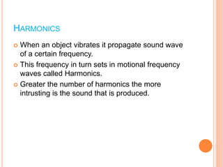 HARMONICS
 When an object vibrates it propagate sound wave
of a certain frequency.
 This frequency in turn sets in motional frequency
waves called Harmonics.
 Greater the number of harmonics the more
intrusting is the sound that is produced.
 
