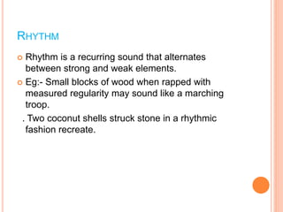 RHYTHM
 Rhythm is a recurring sound that alternates
between strong and weak elements.
 Eg:- Small blocks of wood when rapped with
measured regularity may sound like a marching
troop.
. Two coconut shells struck stone in a rhythmic
fashion recreate.
 
