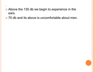 .
 Above the 130 db we begin to experience in the
ears.
 70 db and its above is uncomfortable about men.
 