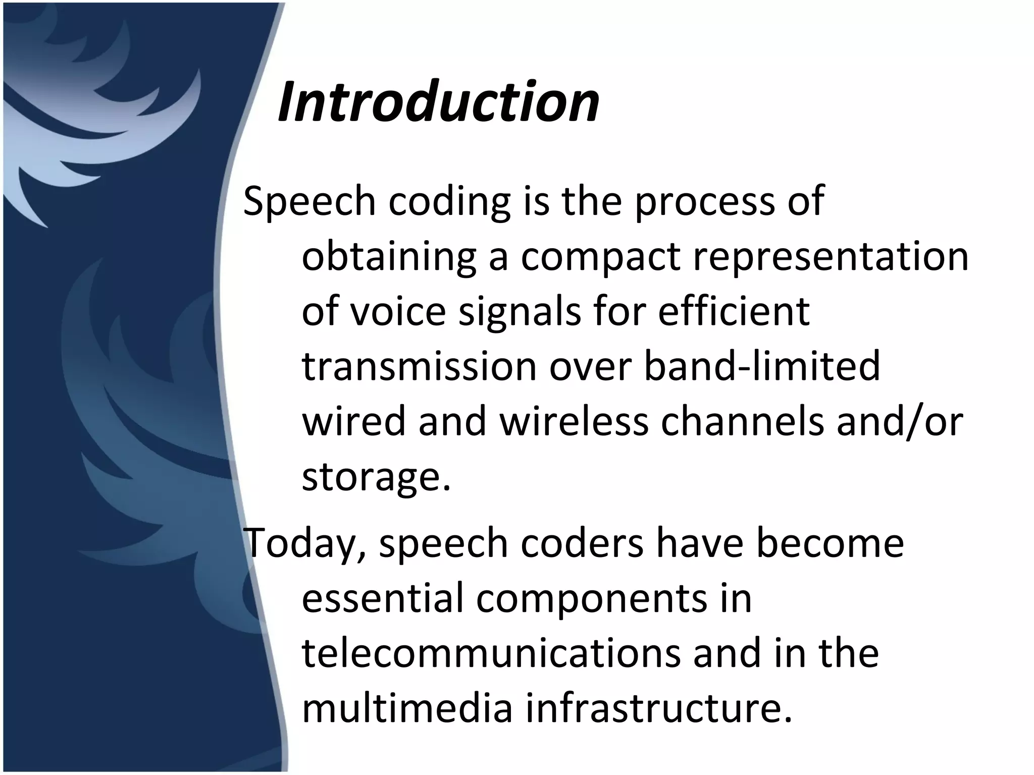 Introduction Speech coding is the process of obtaining a compact representation of voice signals for efficient transmission over band-limited wired and wireless channels and/or storage. Today, speech coders have become essential components in telecommunications and in the multimedia infrastructure. 