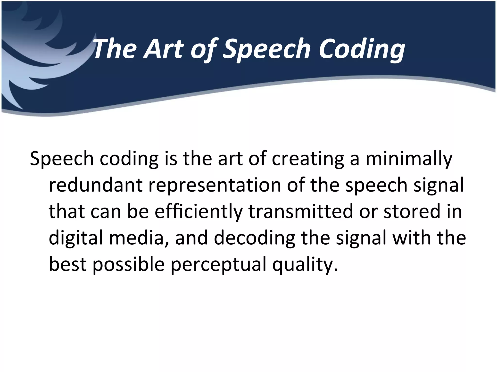 The Art of Speech Coding Speech coding is the art of creating a minimally redundant representation of the speech signal that can be efﬁciently transmitted or stored in digital media, and decoding the signal with the best possible perceptual quality. 