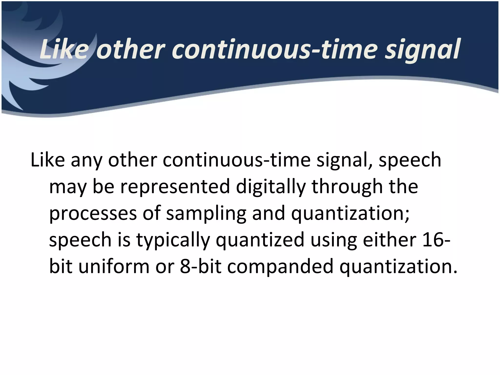 Like other continuous-time signal Like any other continuous-time signal, speech may be represented digitally through the processes of sampling and quantization; speech is typically quantized using either 16bit uniform or 8-bit companded quantization. 