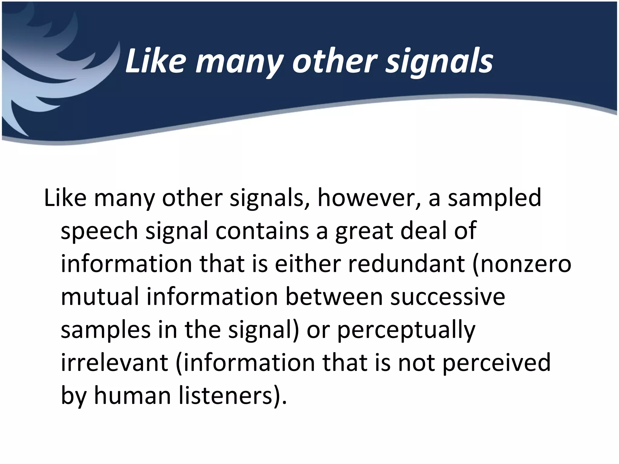Like many other signals Like many other signals, however, a sampled speech signal contains a great deal of information that is either redundant (nonzero mutual information between successive samples in the signal) or perceptually irrelevant (information that is not perceived by human listeners). 