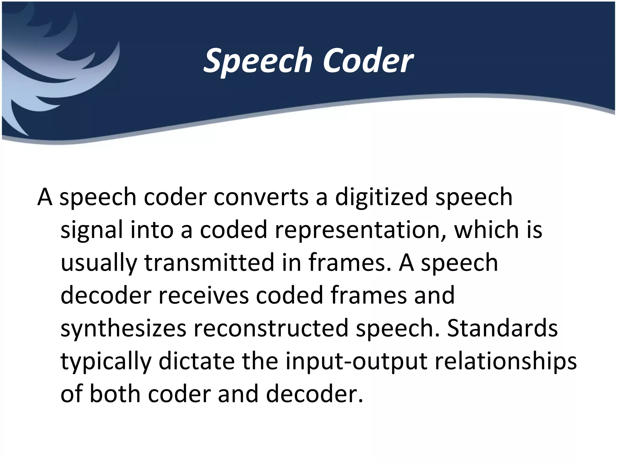 Speech Coder A speech coder converts a digitized speech signal into a coded representation, which is usually transmitted in frames. A speech decoder receives coded frames and synthesizes reconstructed speech. Standards typically dictate the input-output relationships of both coder and decoder. 