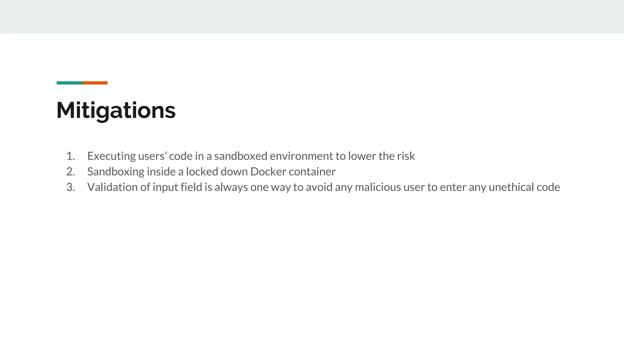 Mitigations
1. Executing users’ code in a sandboxed environment to lower the risk
2. Sandboxing inside a locked down Docker container
3. Validation of input field is always one way to avoid any malicious user to enter any unethical code
 
