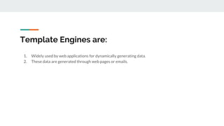 Template Engines are:
1. Widely used by web applications for dynamically generating data.
2. These data are generated through web pages or emails.
 