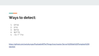 Ways to detect:
1. {{4*6}}
2. {4*6}
3. ${4*6}
4. ${{7*7}}
5. <%= 7 * 7 %>
https://github.com/swisskyrepo/PayloadsAllTheThings/tree/master/Server%20Side%20Template%20I
njection
 