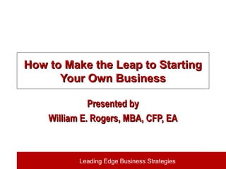 Leading Edge Business Strategies
How to Make the Leap to StartingHow to Make the Leap to Starting
Your Own BusinessYour Own Business
Presented byPresented by
William E. Rogers, MBA, CFP, EAWilliam E. Rogers, MBA, CFP, EA
 