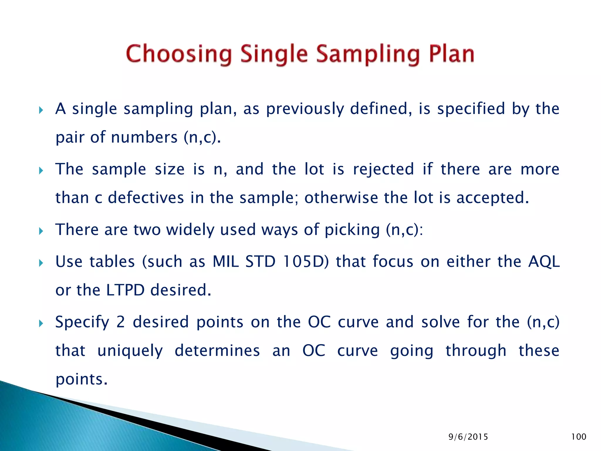  A single sampling plan, as previously defined, is specified by the
pair of numbers (n,c).
 The sample size is n, and the lot is rejected if there are more
than c defectives in the sample; otherwise the lot is accepted.
 There are two widely used ways of picking (n,c):
 Use tables (such as MIL STD 105D) that focus on either the AQL
or the LTPD desired.
 Specify 2 desired points on the OC curve and solve for the (n,c)
that uniquely determines an OC curve going through these
points.
9/6/2015 100
 
