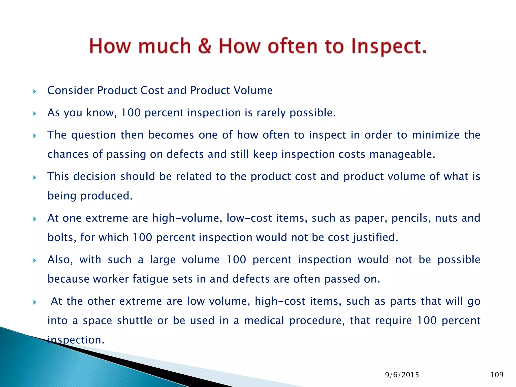  Consider Product Cost and Product Volume
 As you know, 100 percent inspection is rarely possible.
 The question then becomes one of how often to inspect in order to minimize the
chances of passing on defects and still keep inspection costs manageable.
 This decision should be related to the product cost and product volume of what is
being produced.
 At one extreme are high-volume, low-cost items, such as paper, pencils, nuts and
bolts, for which 100 percent inspection would not be cost justified.
 Also, with such a large volume 100 percent inspection would not be possible
because worker fatigue sets in and defects are often passed on.
 At the other extreme are low volume, high-cost items, such as parts that will go
into a space shuttle or be used in a medical procedure, that require 100 percent
inspection.
9/6/2015 109
 