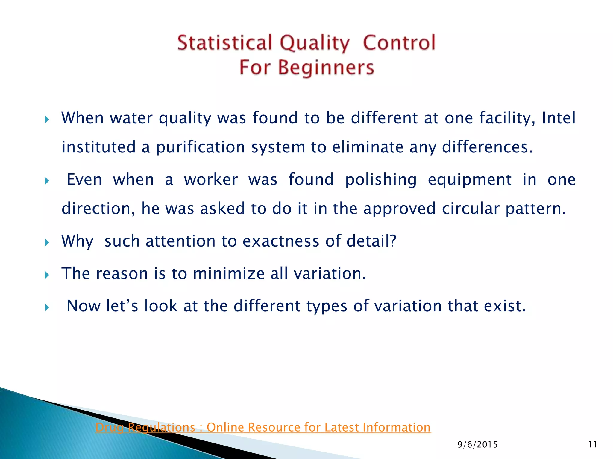  When water quality was found to be different at one facility, Intel
instituted a purification system to eliminate any differences.
 Even when a worker was found polishing equipment in one
direction, he was asked to do it in the approved circular pattern.
 Why such attention to exactness of detail?
 The reason is to minimize all variation.
 Now let’s look at the different types of variation that exist.
9/6/2015 11
Drug Regulations : Online Resource for Latest Information
 