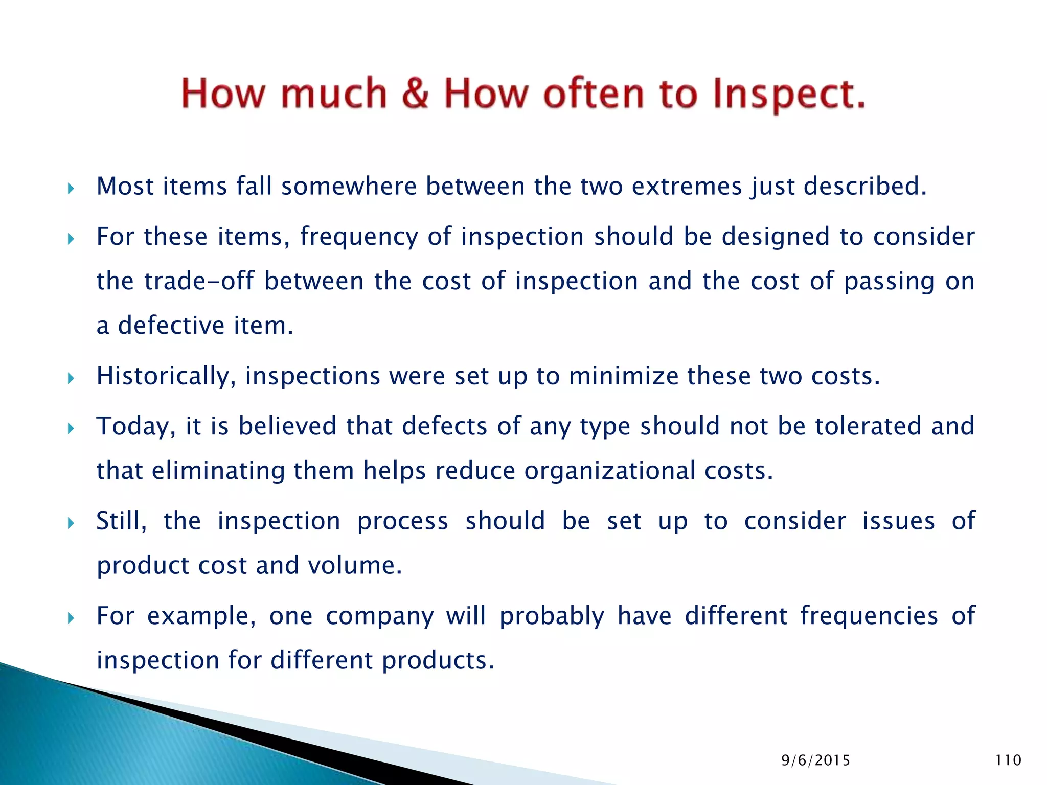  Most items fall somewhere between the two extremes just described.
 For these items, frequency of inspection should be designed to consider
the trade-off between the cost of inspection and the cost of passing on
a defective item.
 Historically, inspections were set up to minimize these two costs.
 Today, it is believed that defects of any type should not be tolerated and
that eliminating them helps reduce organizational costs.
 Still, the inspection process should be set up to consider issues of
product cost and volume.
 For example, one company will probably have different frequencies of
inspection for different products.
9/6/2015 110
 