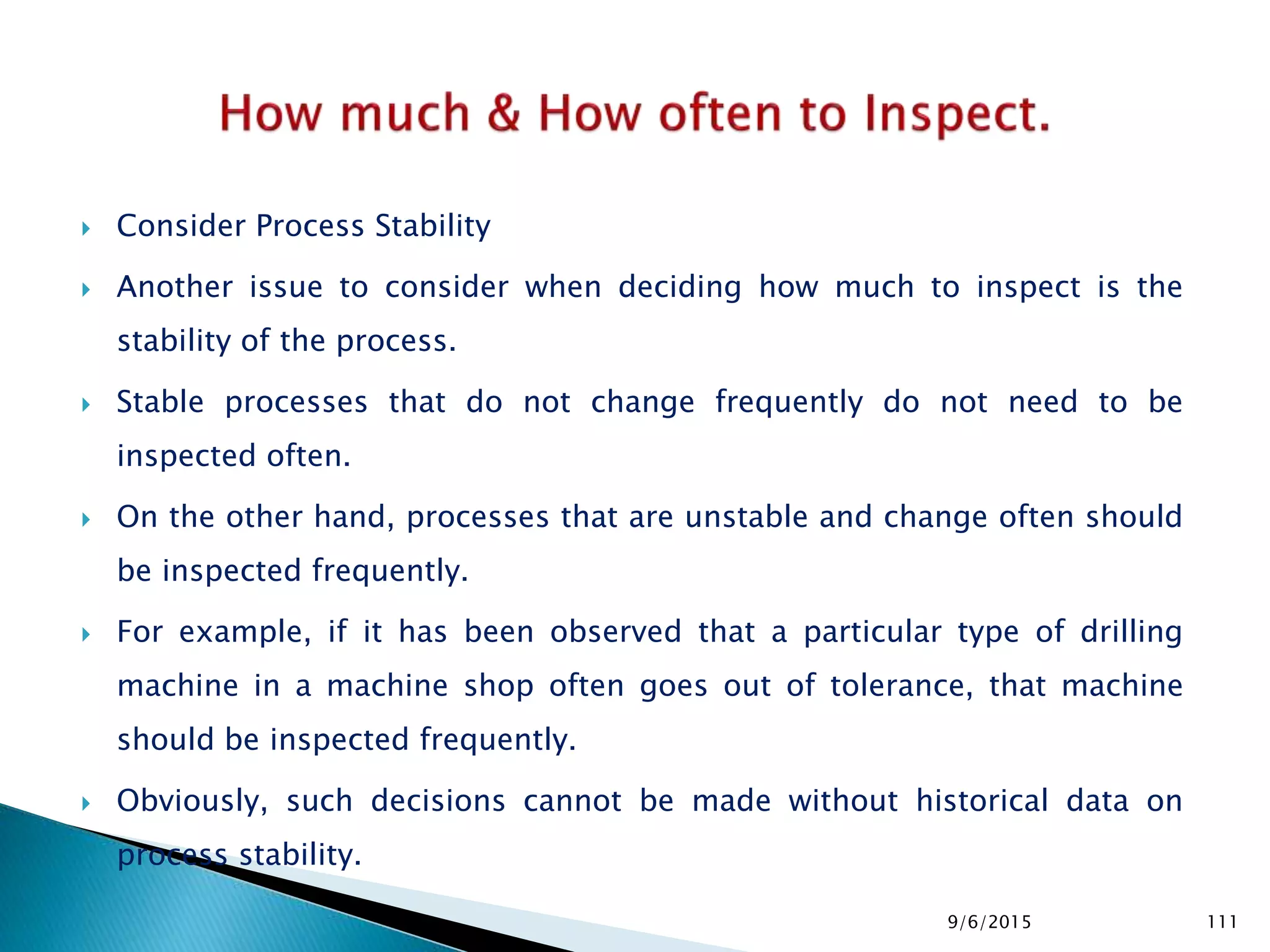  Consider Process Stability
 Another issue to consider when deciding how much to inspect is the
stability of the process.
 Stable processes that do not change frequently do not need to be
inspected often.
 On the other hand, processes that are unstable and change often should
be inspected frequently.
 For example, if it has been observed that a particular type of drilling
machine in a machine shop often goes out of tolerance, that machine
should be inspected frequently.
 Obviously, such decisions cannot be made without historical data on
process stability.
9/6/2015 111
 