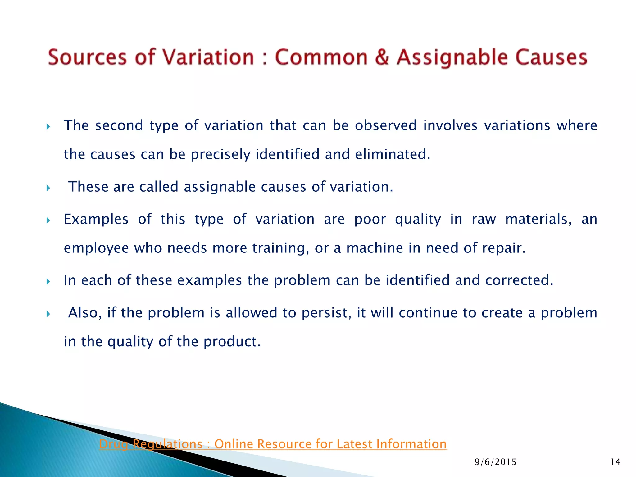  The second type of variation that can be observed involves variations where
the causes can be precisely identified and eliminated.
 These are called assignable causes of variation.
 Examples of this type of variation are poor quality in raw materials, an
employee who needs more training, or a machine in need of repair.
 In each of these examples the problem can be identified and corrected.
 Also, if the problem is allowed to persist, it will continue to create a problem
in the quality of the product.
9/6/2015 14
Drug Regulations : Online Resource for Latest Information
 