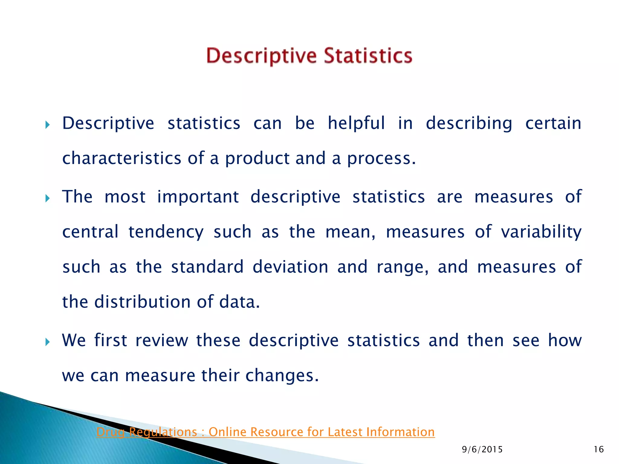  Descriptive statistics can be helpful in describing certain
characteristics of a product and a process.
 The most important descriptive statistics are measures of
central tendency such as the mean, measures of variability
such as the standard deviation and range, and measures of
the distribution of data.
 We first review these descriptive statistics and then see how
we can measure their changes.
9/6/2015 16
Drug Regulations : Online Resource for Latest Information
 