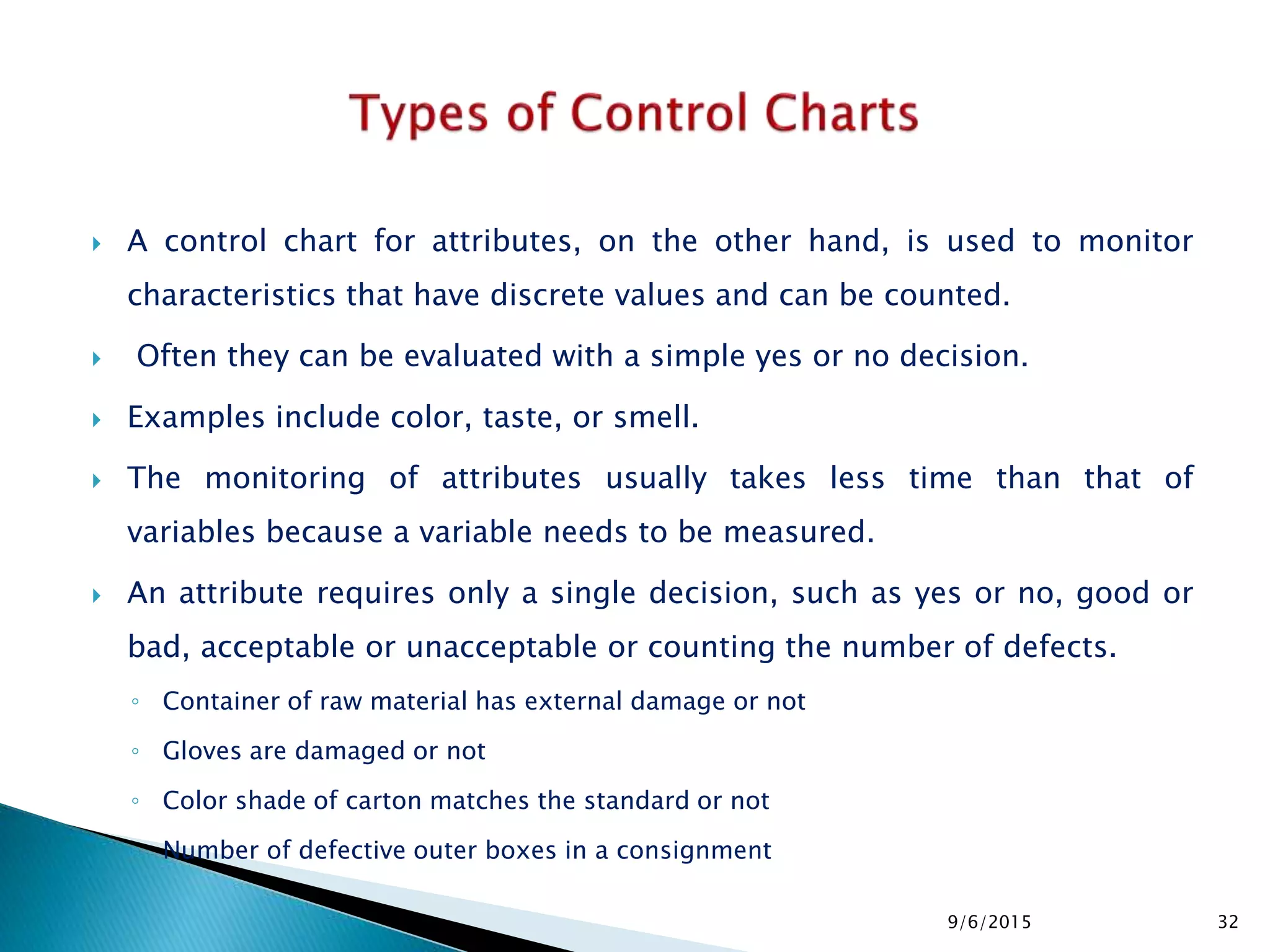  A control chart for attributes, on the other hand, is used to monitor
characteristics that have discrete values and can be counted.
 Often they can be evaluated with a simple yes or no decision.
 Examples include color, taste, or smell.
 The monitoring of attributes usually takes less time than that of
variables because a variable needs to be measured.
 An attribute requires only a single decision, such as yes or no, good or
bad, acceptable or unacceptable or counting the number of defects.
◦ Container of raw material has external damage or not
◦ Gloves are damaged or not
◦ Color shade of carton matches the standard or not
◦ Number of defective outer boxes in a consignment
9/6/2015 32
 