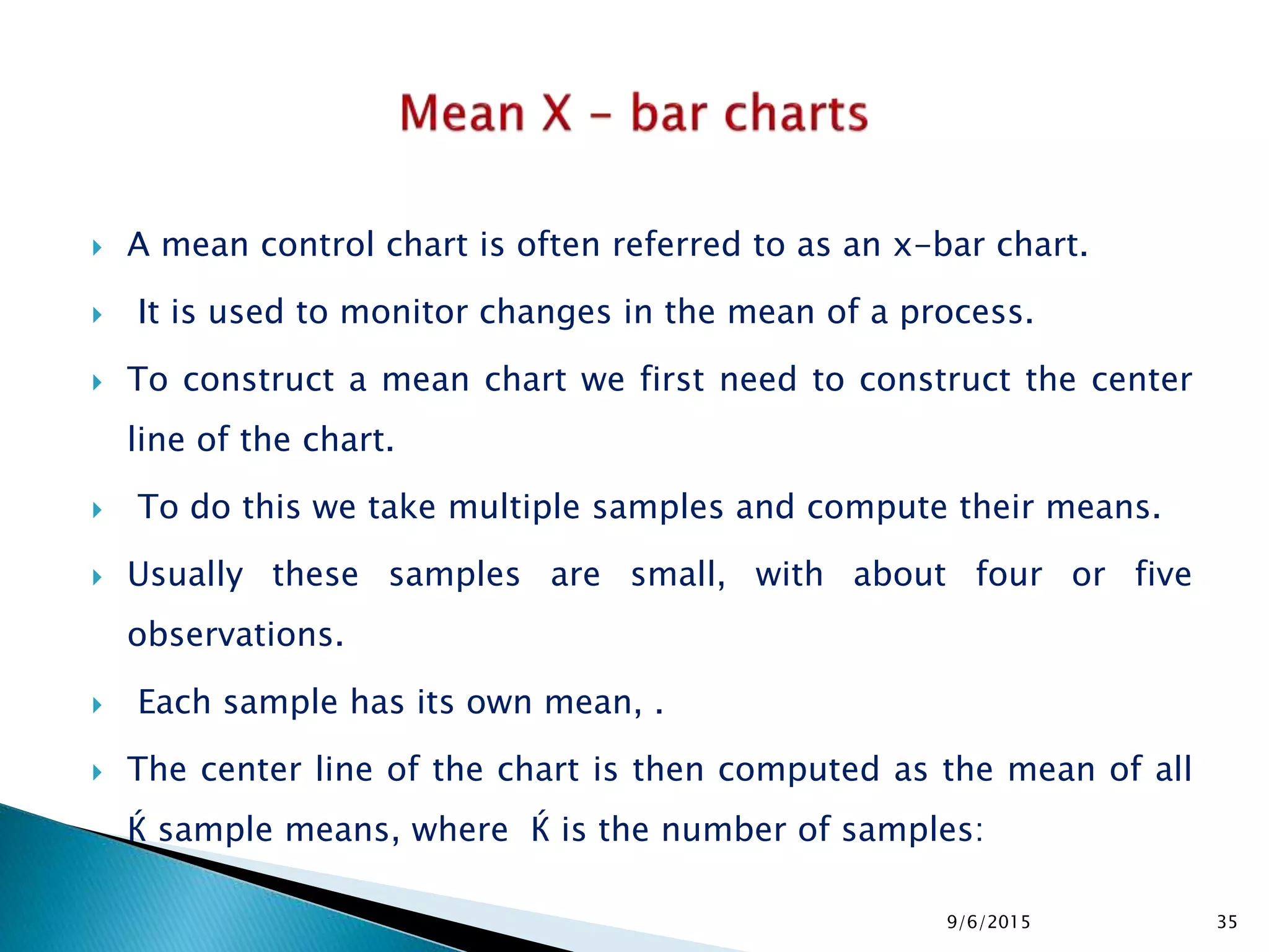  A mean control chart is often referred to as an x-bar chart.
 It is used to monitor changes in the mean of a process.
 To construct a mean chart we first need to construct the center
line of the chart.
 To do this we take multiple samples and compute their means.
 Usually these samples are small, with about four or five
observations.
 Each sample has its own mean, .
 The center line of the chart is then computed as the mean of all
Ќ sample means, where Ќ is the number of samples:
9/6/2015 35
 