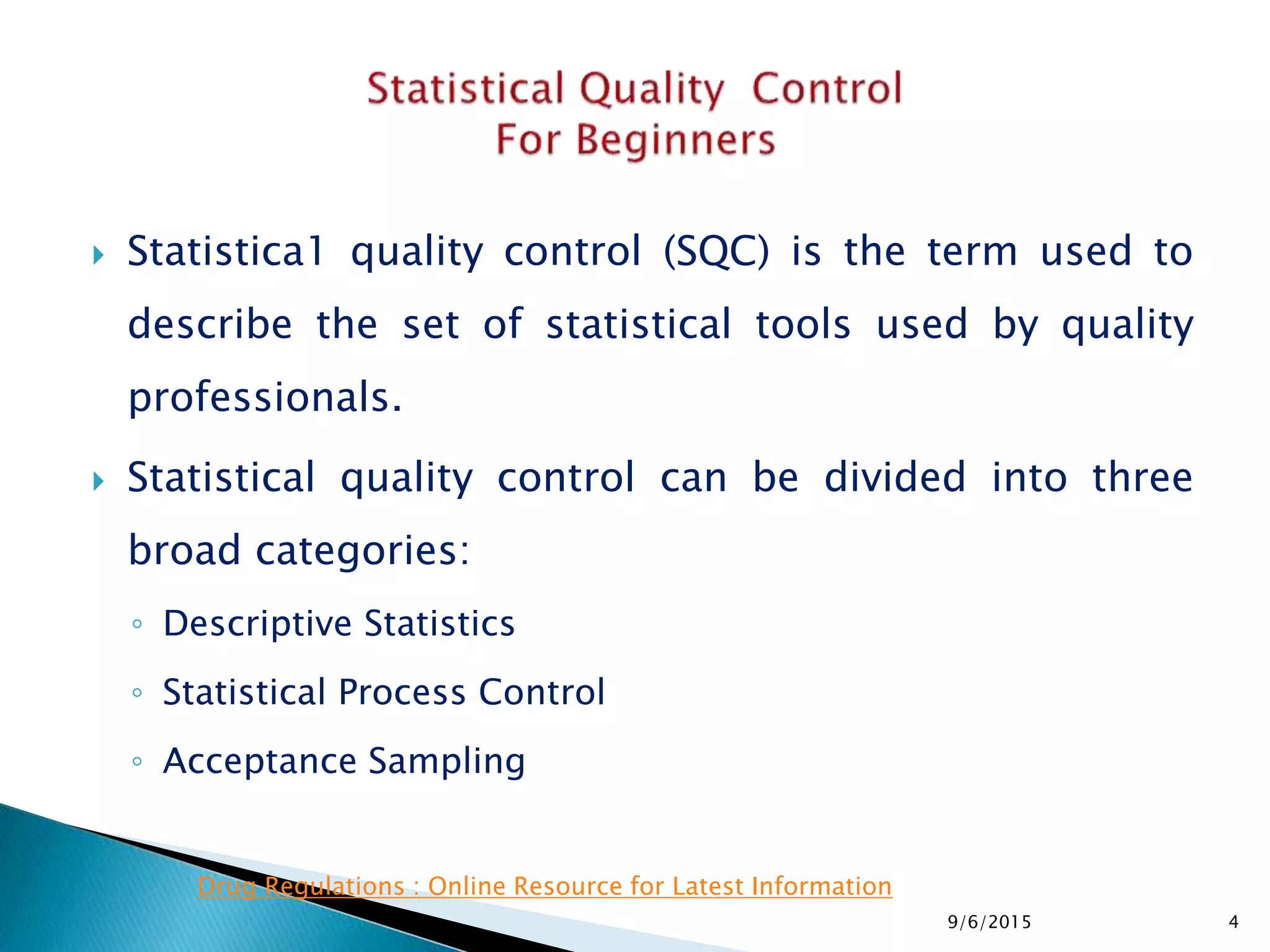  Statistica1 quality control (SQC) is the term used to
describe the set of statistical tools used by quality
professionals.
 Statistical quality control can be divided into three
broad categories:
◦ Descriptive Statistics
◦ Statistical Process Control
◦ Acceptance Sampling
9/6/2015 4
Drug Regulations : Online Resource for Latest Information
 