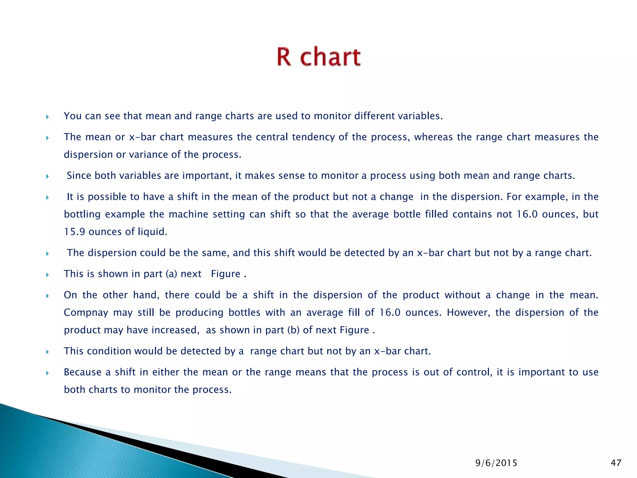  You can see that mean and range charts are used to monitor different variables.
 The mean or x-bar chart measures the central tendency of the process, whereas the range chart measures the
dispersion or variance of the process.
 Since both variables are important, it makes sense to monitor a process using both mean and range charts.
 It is possible to have a shift in the mean of the product but not a change in the dispersion. For example, in the
bottling example the machine setting can shift so that the average bottle filled contains not 16.0 ounces, but
15.9 ounces of liquid.
 The dispersion could be the same, and this shift would be detected by an x-bar chart but not by a range chart.
 This is shown in part (a) next Figure .
 On the other hand, there could be a shift in the dispersion of the product without a change in the mean.
Compnay may still be producing bottles with an average fill of 16.0 ounces. However, the dispersion of the
product may have increased, as shown in part (b) of next Figure .
 This condition would be detected by a range chart but not by an x-bar chart.
 Because a shift in either the mean or the range means that the process is out of control, it is important to use
both charts to monitor the process.
9/6/2015 47
 