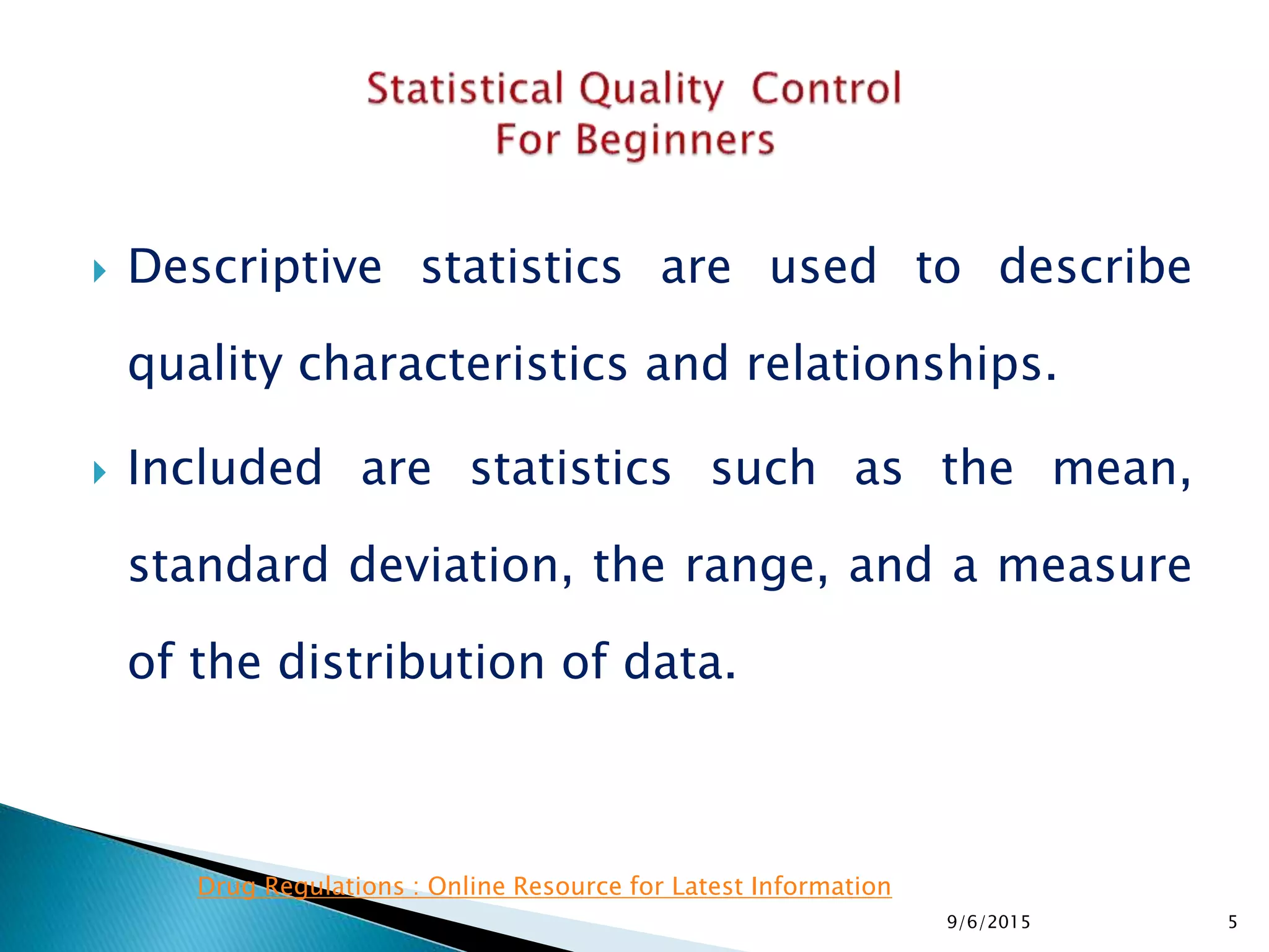 Descriptive statistics are used to describe
quality characteristics and relationships.
 Included are statistics such as the mean,
standard deviation, the range, and a measure
of the distribution of data.
9/6/2015 5
Drug Regulations : Online Resource for Latest Information
 