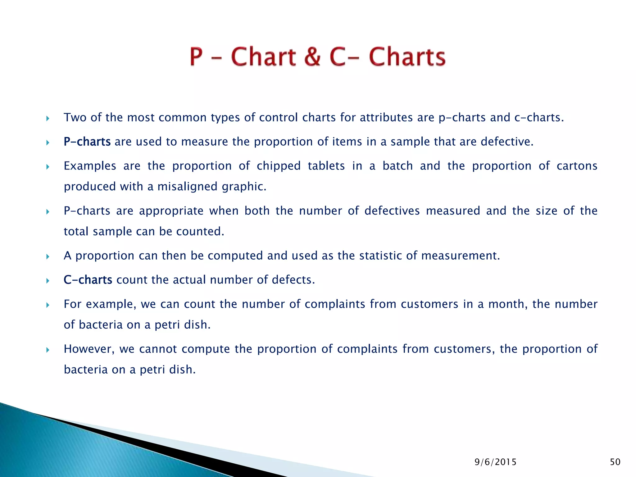  Two of the most common types of control charts for attributes are p-charts and c-charts.
 P-charts are used to measure the proportion of items in a sample that are defective.
 Examples are the proportion of chipped tablets in a batch and the proportion of cartons
produced with a misaligned graphic.
 P-charts are appropriate when both the number of defectives measured and the size of the
total sample can be counted.
 A proportion can then be computed and used as the statistic of measurement.
 C-charts count the actual number of defects.
 For example, we can count the number of complaints from customers in a month, the number
of bacteria on a petri dish.
 However, we cannot compute the proportion of complaints from customers, the proportion of
bacteria on a petri dish.
9/6/2015 50
 