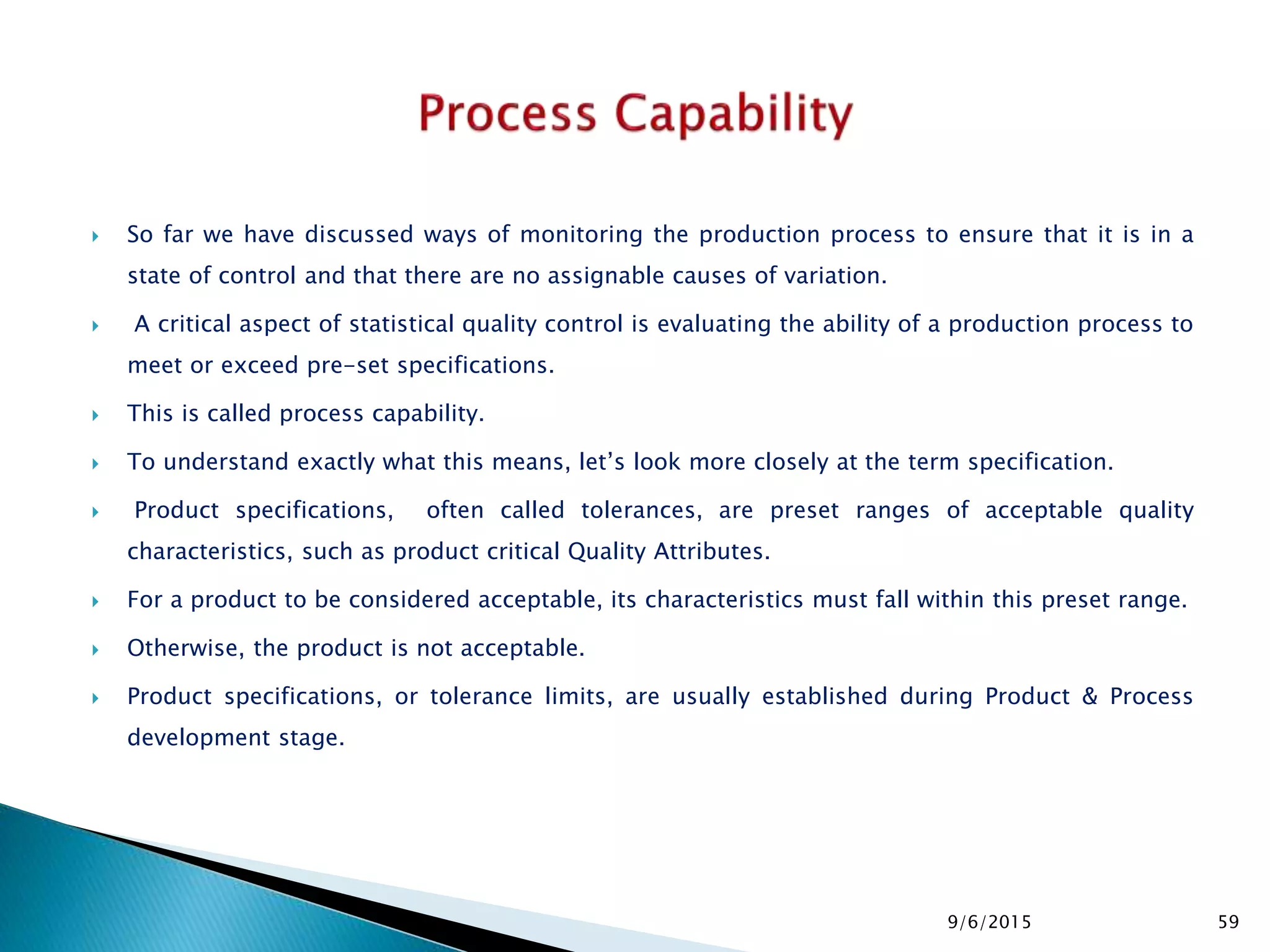  So far we have discussed ways of monitoring the production process to ensure that it is in a
state of control and that there are no assignable causes of variation.
 A critical aspect of statistical quality control is evaluating the ability of a production process to
meet or exceed pre-set specifications.
 This is called process capability.
 To understand exactly what this means, let’s look more closely at the term specification.
 Product specifications, often called tolerances, are preset ranges of acceptable quality
characteristics, such as product critical Quality Attributes.
 For a product to be considered acceptable, its characteristics must fall within this preset range.
 Otherwise, the product is not acceptable.
 Product specifications, or tolerance limits, are usually established during Product & Process
development stage.
9/6/2015 59
 