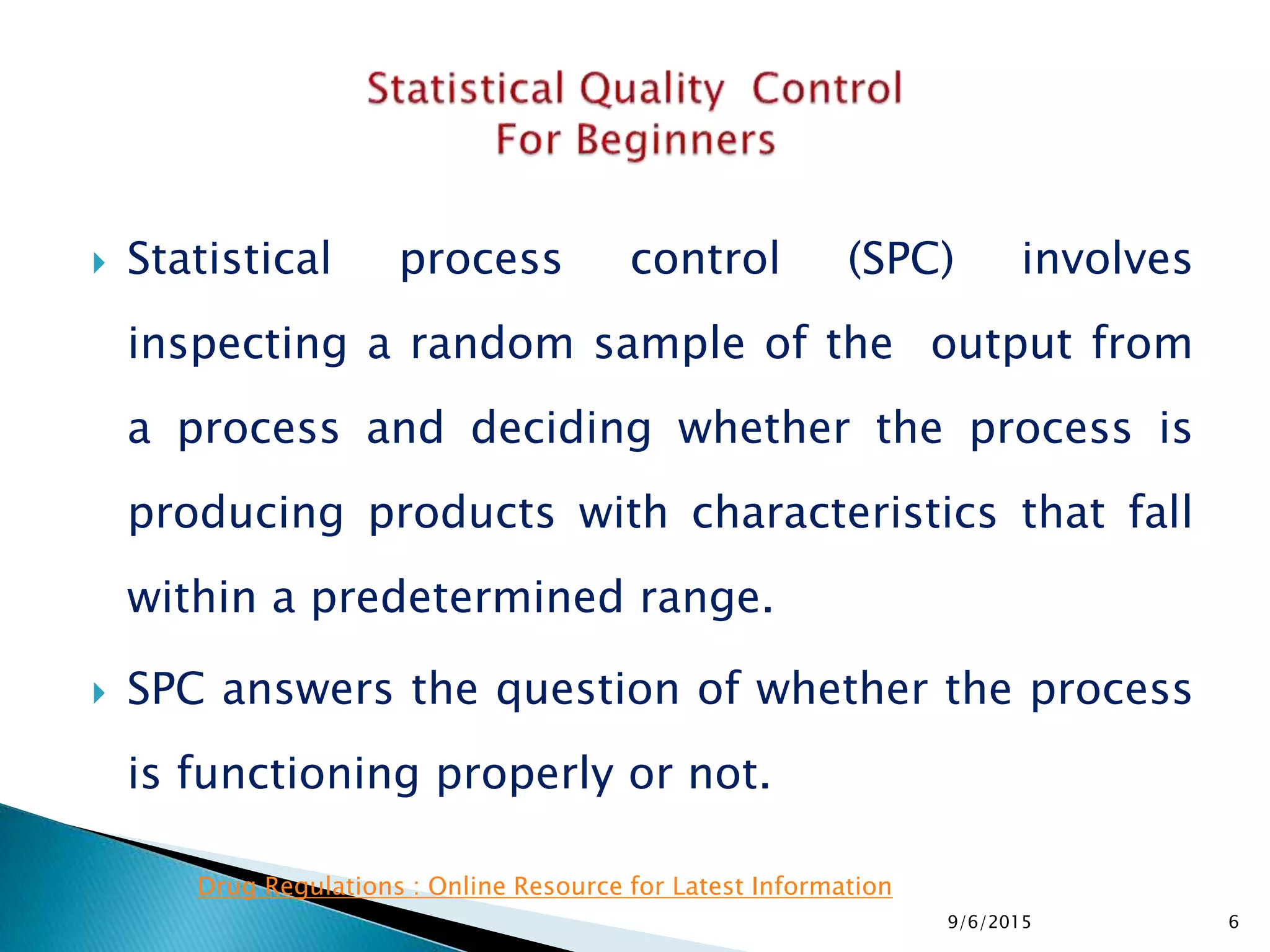  Statistical process control (SPC) involves
inspecting a random sample of the output from
a process and deciding whether the process is
producing products with characteristics that fall
within a predetermined range.
 SPC answers the question of whether the process
is functioning properly or not.
9/6/2015 6
Drug Regulations : Online Resource for Latest Information
 