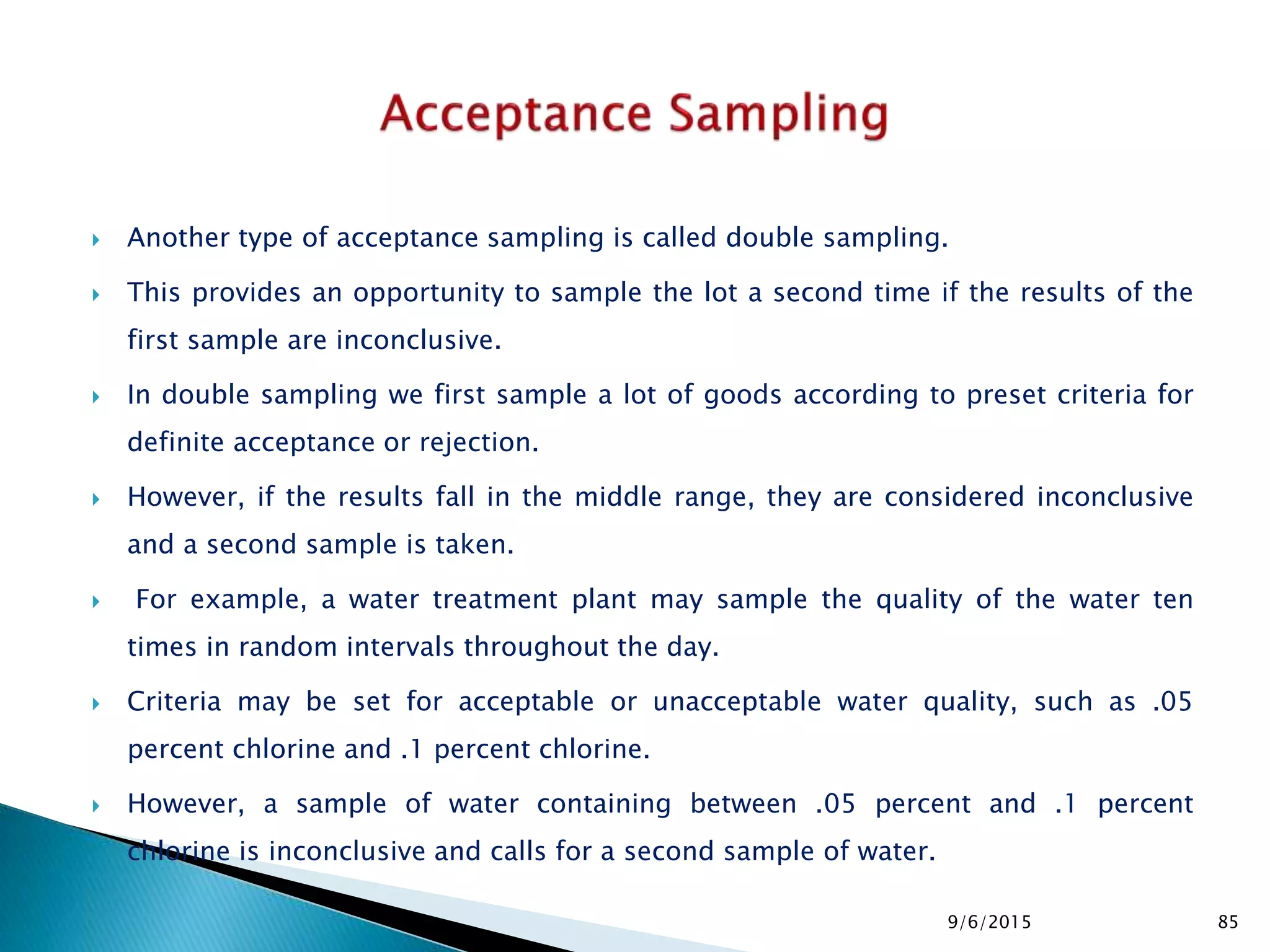  Another type of acceptance sampling is called double sampling.
 This provides an opportunity to sample the lot a second time if the results of the
first sample are inconclusive.
 In double sampling we first sample a lot of goods according to preset criteria for
definite acceptance or rejection.
 However, if the results fall in the middle range, they are considered inconclusive
and a second sample is taken.
 For example, a water treatment plant may sample the quality of the water ten
times in random intervals throughout the day.
 Criteria may be set for acceptable or unacceptable water quality, such as .05
percent chlorine and .1 percent chlorine.
 However, a sample of water containing between .05 percent and .1 percent
chlorine is inconclusive and calls for a second sample of water.
9/6/2015 85
 